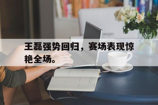 金年会app 下载安装安卓版-王磊强势回归，赛场表现惊艳全场。