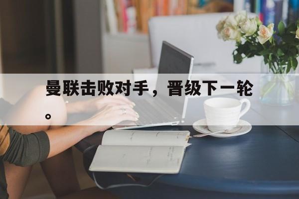 金年会app 下载安装安卓版-曼联击败对手，晋级下一轮。