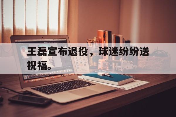 金年会app 下载安装安卓版-王磊宣布退役，球迷纷纷送祝福。