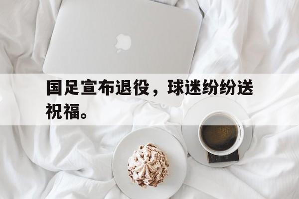 金年会下载-国足宣布退役，球迷纷纷送祝福。