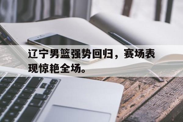 金年会下载-辽宁男篮强势回归，赛场表现惊艳全场。