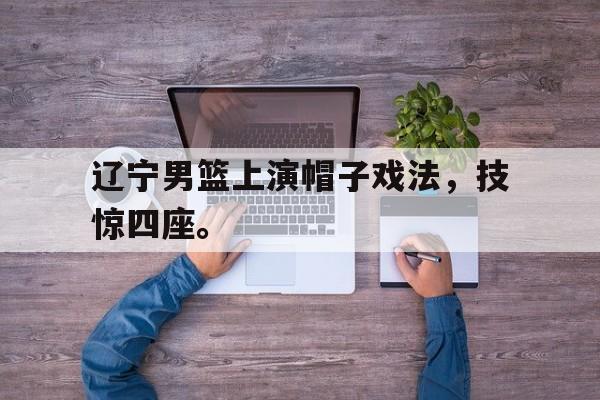 金年会app 下载安装安卓版-辽宁男篮上演帽子戏法，技惊四座。
