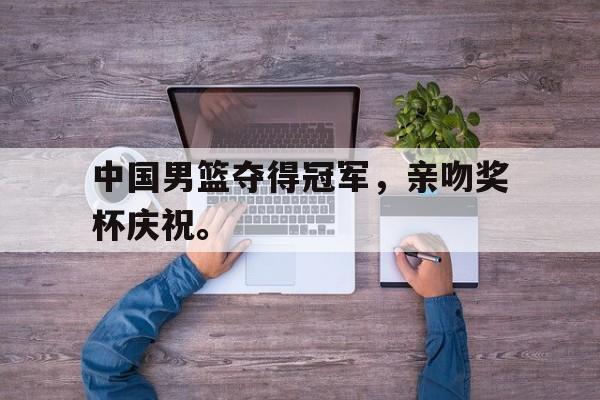 金年会app 下载安装安卓版-中国男篮夺得冠军，亲吻奖杯庆祝。