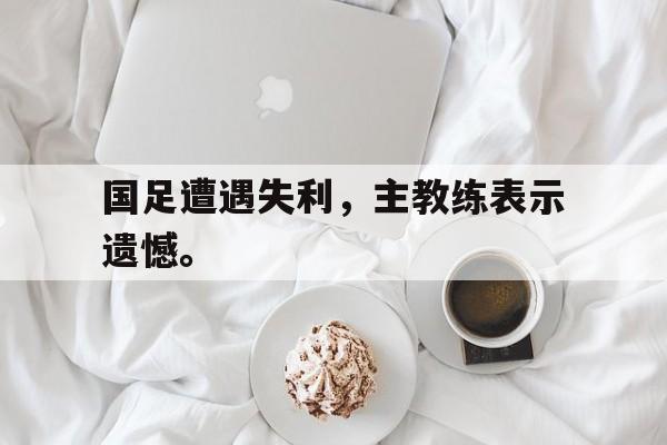 金年会下载-国足遭遇失利，主教练表示遗憾。