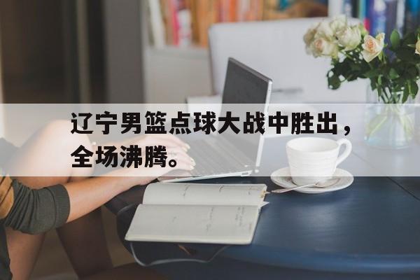 金年会app 下载安装安卓版-辽宁男篮点球大战中胜出，全场沸腾。
