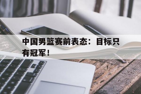 金年会下载-中国男篮赛前表态：目标只有冠军！