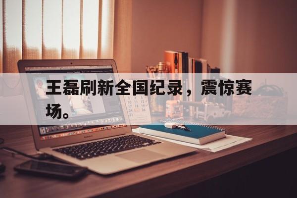 金年会下载-王磊刷新全国纪录，震惊赛场。