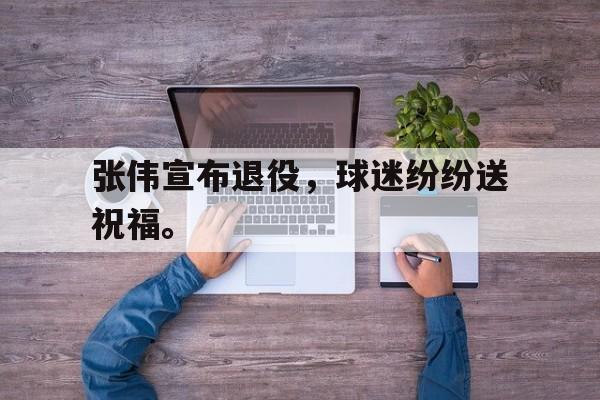 金年会app 下载安装安卓版-张伟宣布退役，球迷纷纷送祝福。