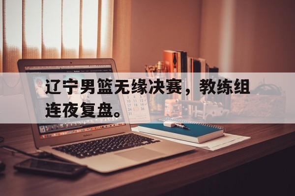 jinnianhui通用版-辽宁男篮无缘决赛，教练组连夜复盘。