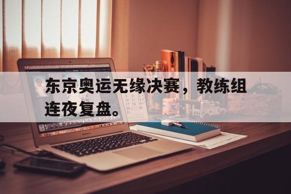 jinnianhui通用版-东京奥运无缘决赛，教练组连夜复盘。