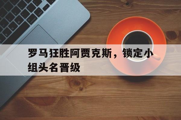 罗马狂胜阿贾克斯，锁定小组头名晋级