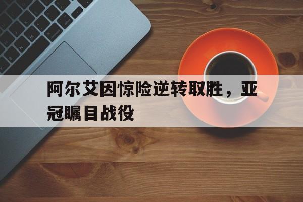 阿尔艾因惊险逆转取胜，亚冠瞩目战役