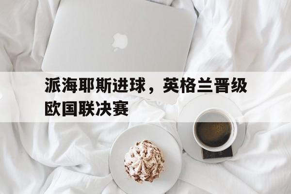 派海耶斯进球，英格兰晋级欧国联决赛